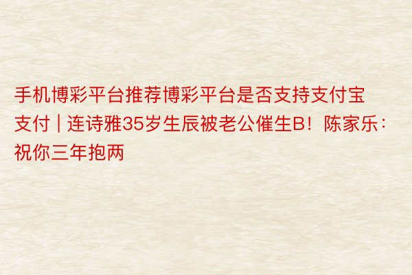 手机博彩平台推荐博彩平台是否支持支付宝支付 | 连诗雅35岁生辰被老公催生B！陈家乐：祝你三年抱两