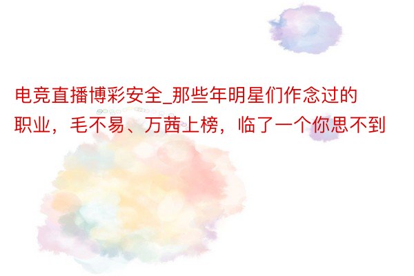 电竞直播博彩安全_那些年明星们作念过的职业，毛不易、万茜上榜，临了一个你思不到