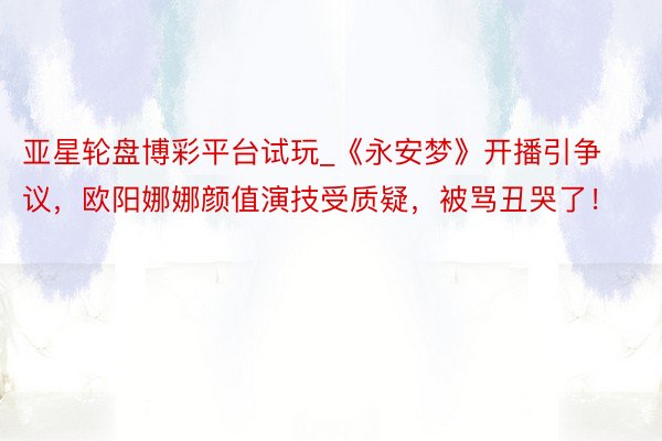 亚星轮盘博彩平台试玩_《永安梦》开播引争议，欧阳娜娜颜值演技受质疑，被骂丑哭了！