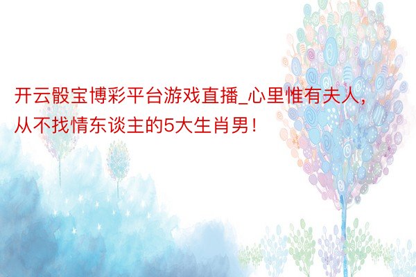 开云骰宝博彩平台游戏直播_心里惟有夫人，从不找情东谈主的5大生肖男！