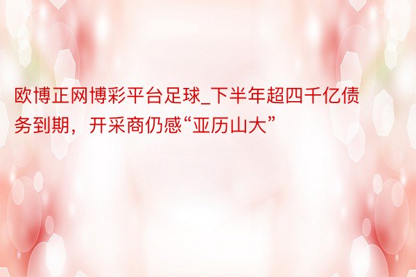 欧博正网博彩平台足球_下半年超四千亿债务到期，开采商仍感“亚历山大”