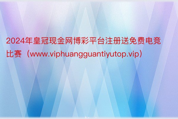 2024年皇冠现金网博彩平台注册送免费电竞比赛（www.viphuangguantiyutop.vip）