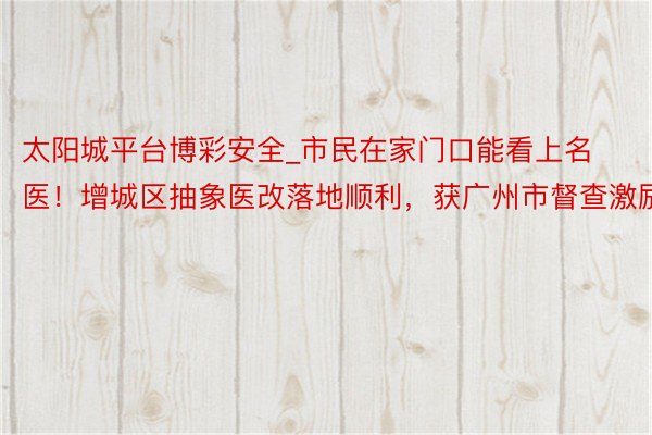 太阳城平台博彩安全_市民在家门口能看上名医！增城区抽象医改落地顺利，获广州市督查激励