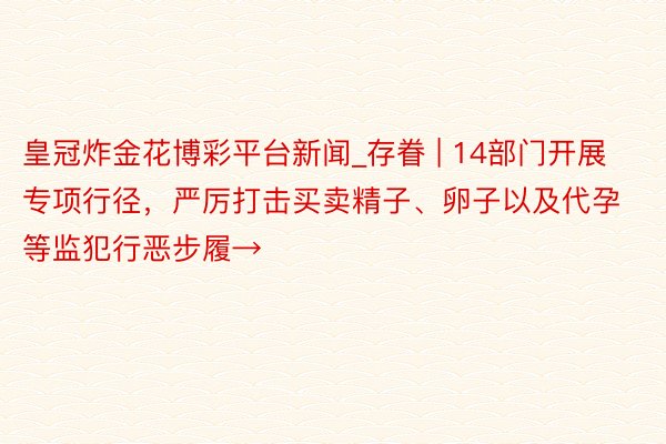 皇冠炸金花博彩平台新闻_存眷 | 14部门开展专项行径，严厉打击买卖精子、卵子以及代孕等监犯行恶步履→