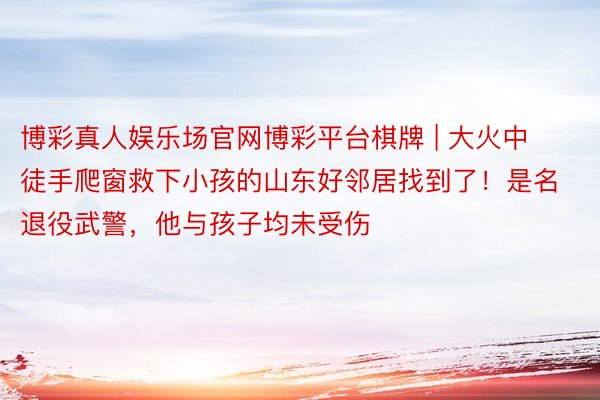 博彩真人娱乐场官网博彩平台棋牌 | 大火中徒手爬窗救下小孩的山东好邻居找到了！是名退役武警，他与孩子均未受伤