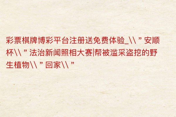 彩票棋牌博彩平台注册送免费体验_\＂安顺杯\＂法治新闻照相大赛|帮被滥采盗挖的野生植物\＂回家\＂