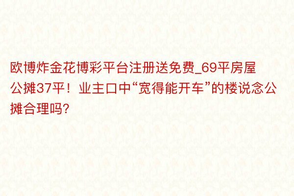 欧博炸金花博彩平台注册送免费_69平房屋公摊37平！业主口中“宽得能开车”的楼说念公摊合理吗？