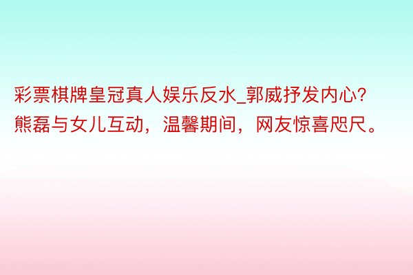 彩票棋牌皇冠真人娱乐反水_郭威抒发内心？熊磊与女儿互动，温馨期间，网友惊喜咫尺。