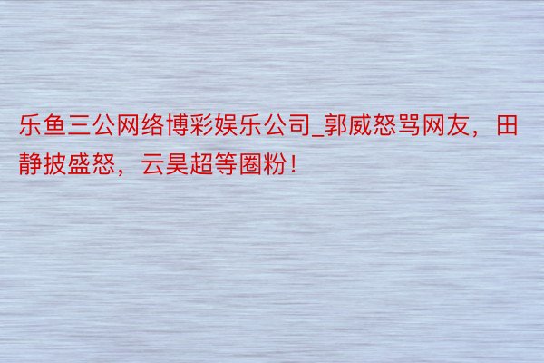 乐鱼三公网络博彩娱乐公司_郭威怒骂网友，田静披盛怒，云昊超等圈粉！