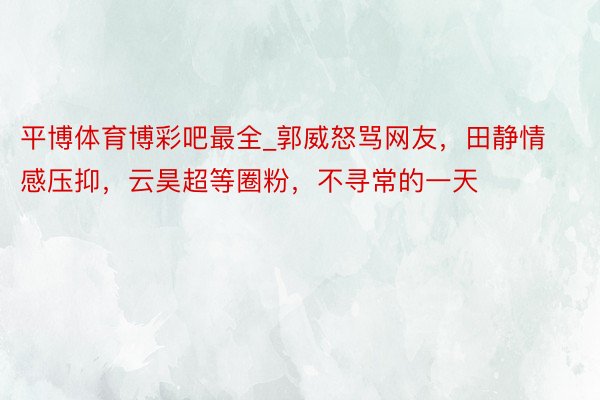 平博体育博彩吧最全_郭威怒骂网友，田静情感压抑，云昊超等圈粉，不寻常的一天