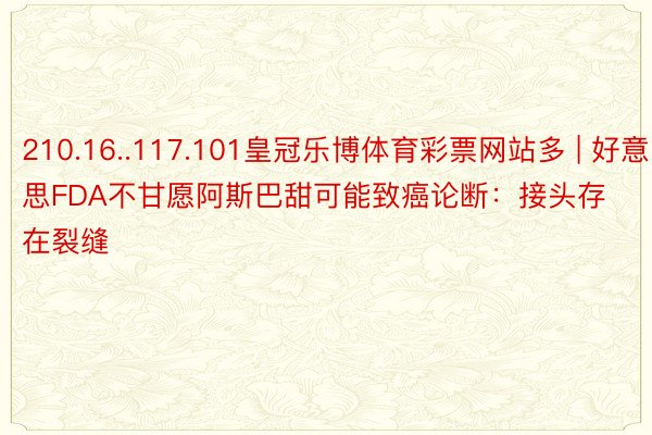 210.16..117.101皇冠乐博体育彩票网站多 | 好意思FDA不甘愿阿斯巴甜可能致癌论断：接头存在裂缝