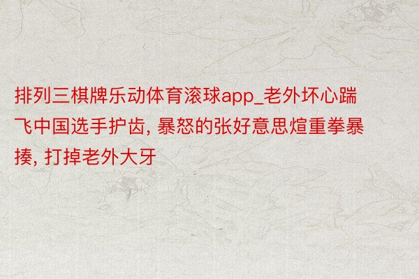 排列三棋牌乐动体育滚球app_老外坏心踹飞中国选手护齿, 暴怒的张好意思煊重拳暴揍, 打掉老外大牙