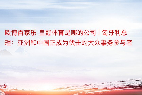 欧博百家乐 皇冠体育是哪的公司 | 匈牙利总理：亚洲和中国正成为伏击的大众事务参与者