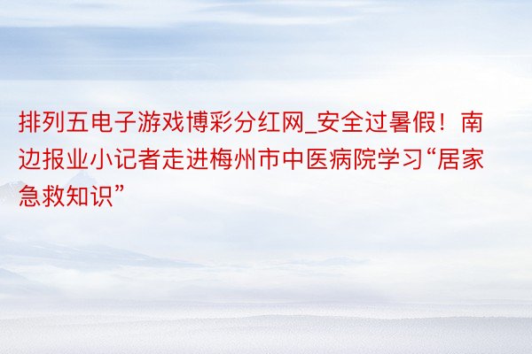 排列五电子游戏博彩分红网_安全过暑假！南边报业小记者走进梅州市中医病院学习“居家急救知识”