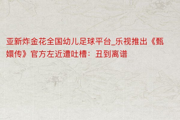 亚新炸金花全国幼儿足球平台_乐视推出《甄嬛传》官方左近遭吐槽：丑到离谱