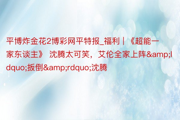 平博炸金花2博彩网平特报_福利 | 《超能一家东谈主》 沈腾太可笑，艾伦全家上阵&ldquo;扳倒&rdquo;沈腾