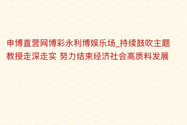 申博直营网博彩永利博娱乐场_持续鼓吹主题教授走深走实 努力结束经济社会高质料发展