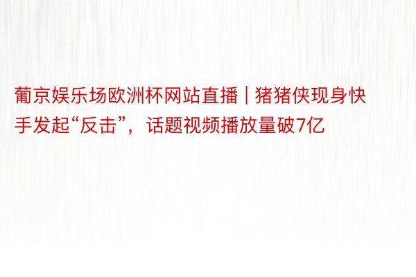 葡京娱乐场欧洲杯网站直播 | 猪猪侠现身快手发起“反击”，话题视频播放量破7亿