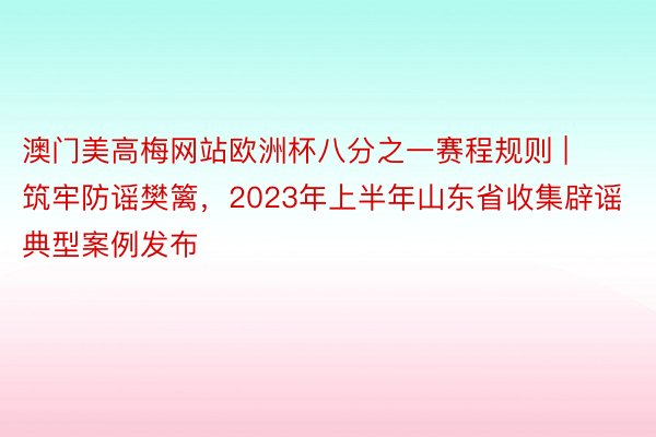 澳门美高梅网站欧洲杯八分之一赛程规则 | 筑牢防谣樊篱，2023年上半年山东省收集辟谣典型案例发布