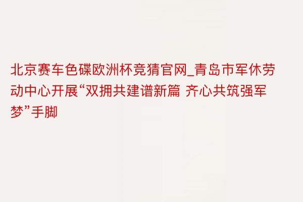 北京赛车色碟欧洲杯竞猜官网_青岛市军休劳动中心开展“双拥共建谱新篇 齐心共筑强军梦”手脚