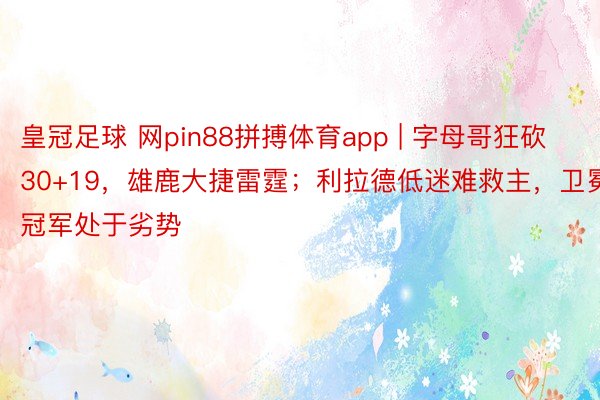皇冠足球 网pin88拼搏体育app | 字母哥狂砍30+19，雄鹿大捷雷霆；利拉德低迷难救主，卫冕冠军处于劣势