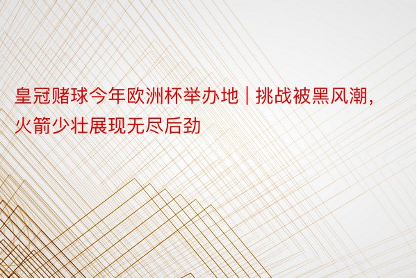 皇冠赌球今年欧洲杯举办地 | 挑战被黑风潮，火箭少壮展现无尽后劲