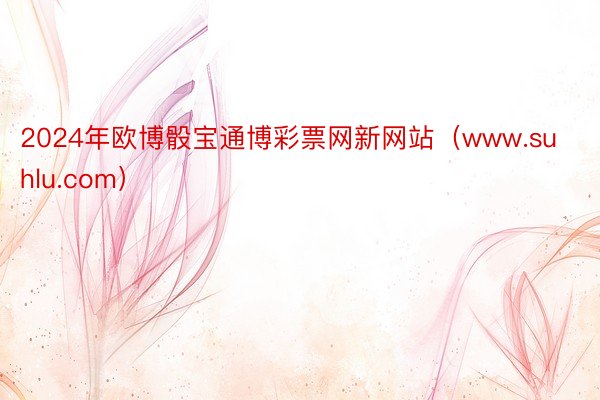 2024年欧博骰宝通博彩票网新网站（www.suhlu.com）