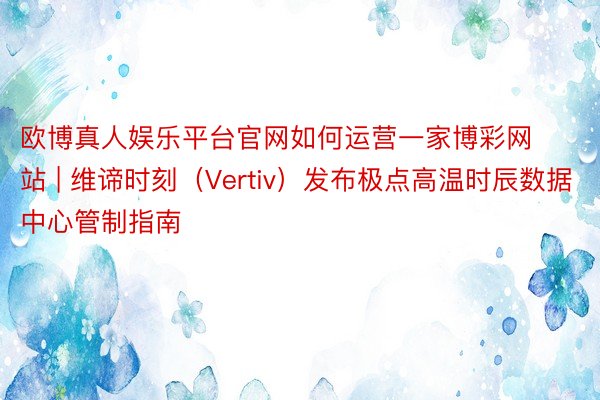 欧博真人娱乐平台官网如何运营一家博彩网站 | 维谛时刻（Vertiv）发布极点高温时辰数据中心管制指南