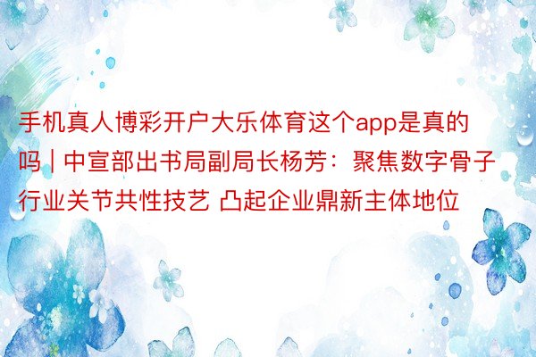 手机真人博彩开户大乐体育这个app是真的吗 | 中宣部出书局副局长杨芳：聚焦数字骨子行业关节共性技艺 凸起企业鼎新主体地位