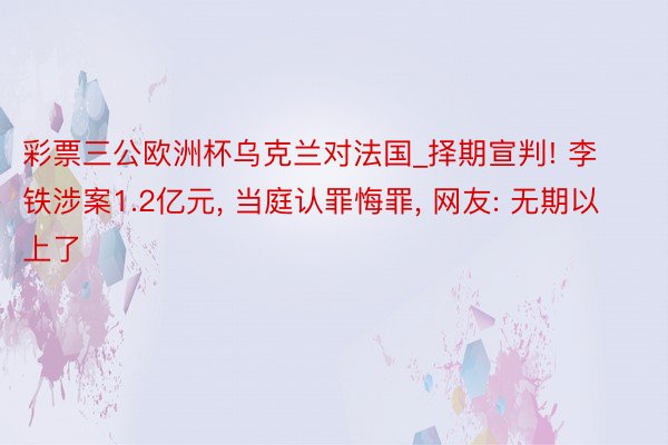 彩票三公欧洲杯乌克兰对法国_择期宣判! 李铁涉案1.2亿元, 当庭认罪悔罪, 网友: 无期以上了