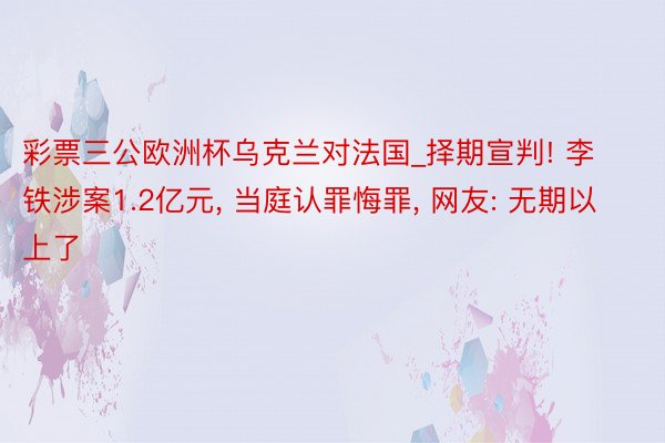 彩票三公欧洲杯乌克兰对法国_择期宣判! 李铁涉案1.2亿元, 当庭认罪悔罪, 网友: 无期以上了