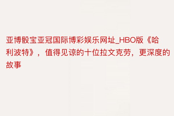 亚博骰宝亚冠国际博彩娱乐网址_HBO版《哈利波特》，值得见谅的十位拉文克劳，更深度的故事