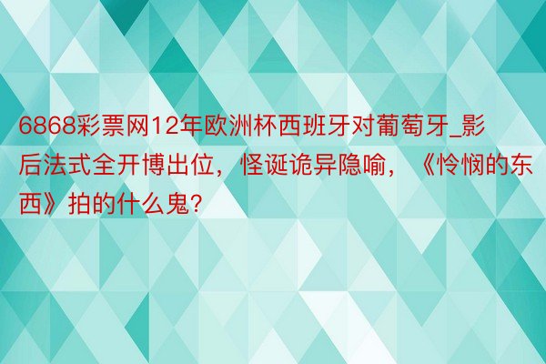 6868彩票网12年欧洲杯西班牙对葡萄牙_影后法式全开博出位，怪诞诡异隐喻，《怜悯的东西》拍的什么鬼？