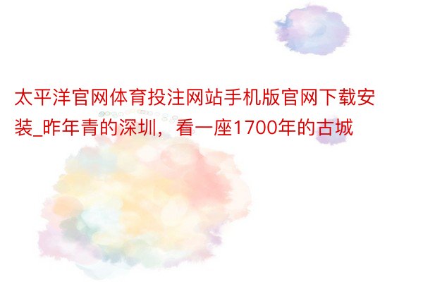 太平洋官网体育投注网站手机版官网下载安装_昨年青的深圳，看一座1700年的古城
