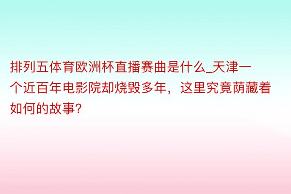 排列五体育欧洲杯直播赛曲是什么_天津一个近百年电影院却烧毁多年，这里究竟荫藏着如何的故事？
