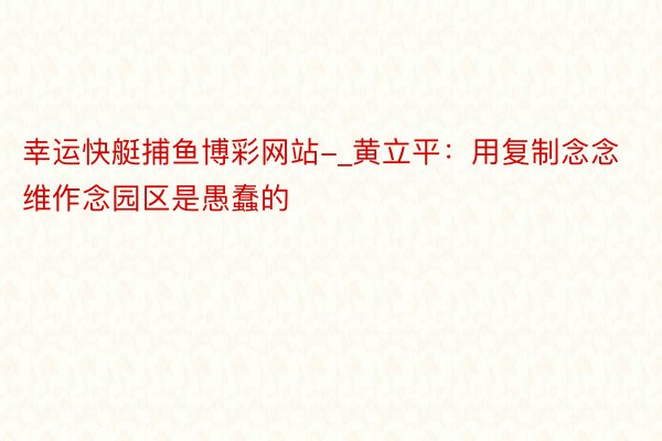 幸运快艇捕鱼博彩网站-_黄立平：用复制念念维作念园区是愚蠢的