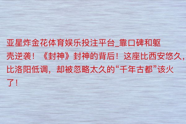 亚星炸金花体育娱乐投注平台_靠口碑和躯壳逆袭！《封神》封神的背后！这座比西安悠久，比洛阳低调，却被忽略太久的“千年古都”该火了！