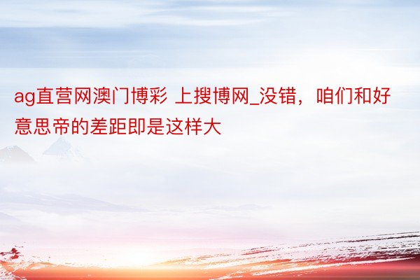ag直营网澳门博彩 上搜博网_没错，咱们和好意思帝的差距即是这样大