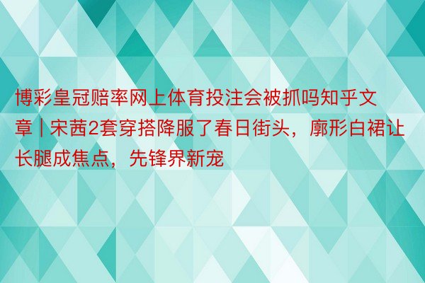 博彩皇冠赔率网上体育投注会被抓吗知乎文章 | 宋茜2套穿搭降服了春日街头，廓形白裙让长腿成焦点，先锋界新宠