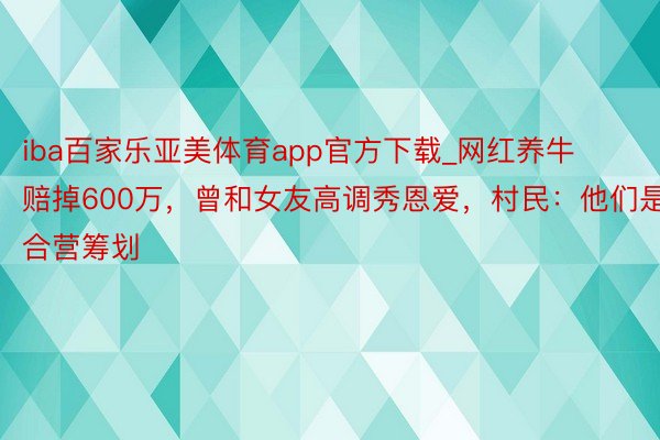 iba百家乐亚美体育app官方下载_网红养牛赔掉600万，曾和女友高调秀恩爱，村民：他们是合营筹划
