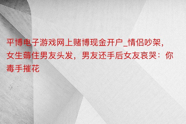 平博电子游戏网上赌博现金开户_情侣吵架，女生薅住男友头发，男友还手后女友哀哭：你毒手摧花