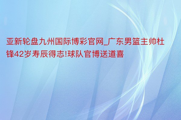 亚新轮盘九州国际博彩官网_广东男篮主帅杜锋42岁寿辰得志!球队官博送道喜