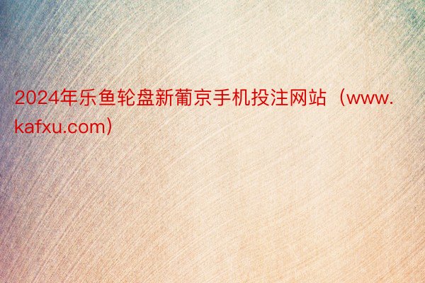 2024年乐鱼轮盘新葡京手机投注网站（www.kafxu.com）