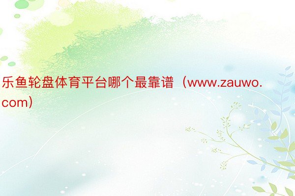 乐鱼轮盘体育平台哪个最靠谱（www.zauwo.com）