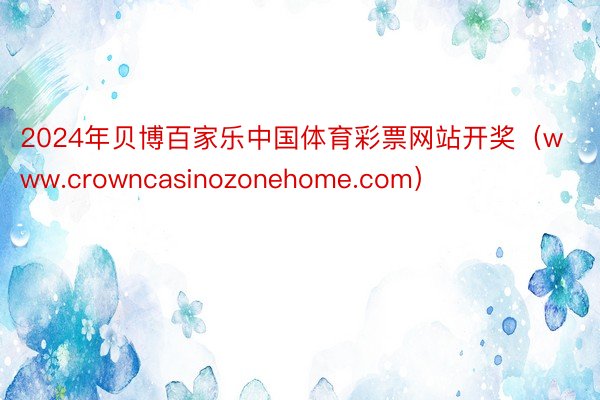 2024年贝博百家乐中国体育彩票网站开奖（www.crowncasinozonehome.com）