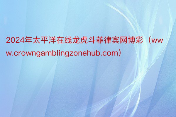 2024年太平洋在线龙虎斗菲律宾网博彩（www.crowngamblingzonehub.com）