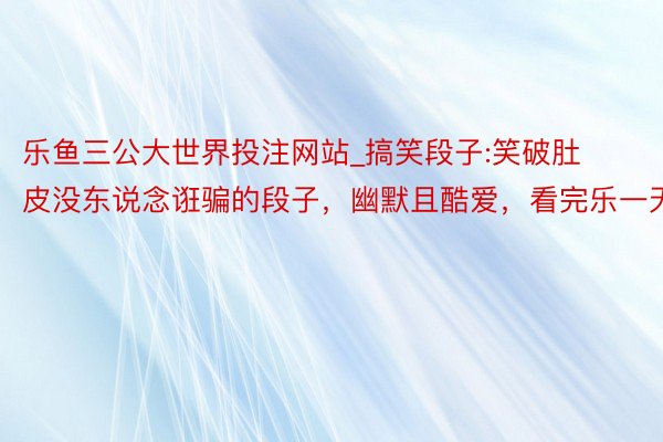 乐鱼三公大世界投注网站_搞笑段子:笑破肚皮没东说念诳骗的段子，幽默且酷爱，看完乐一天