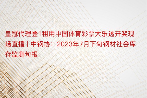 皇冠代理登1租用中国体育彩票大乐透开奖现场直播 | 中钢协：2023年7月下旬钢材社会库存监测旬报
