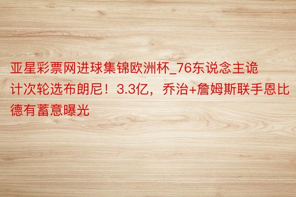 亚星彩票网进球集锦欧洲杯_76东说念主诡计次轮选布朗尼！3.3亿，乔治+詹姆斯联手恩比德有蓄意曝光