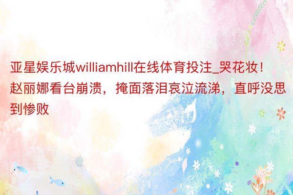 亚星娱乐城williamhill在线体育投注_哭花妆！赵丽娜看台崩溃，掩面落泪哀泣流涕，直呼没思到惨败